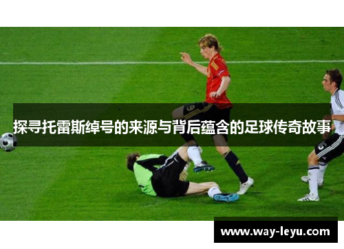 探寻托雷斯绰号的来源与背后蕴含的足球传奇故事 探寻托雷斯绰号的来源与背后蕴含的足球传奇故事