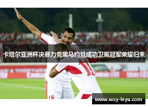 卡塔尔亚洲杯决赛力克黑马约旦成功卫冕冠军荣耀归来 卡塔尔亚洲杯决赛力克黑马约旦成功卫冕冠军荣耀归来