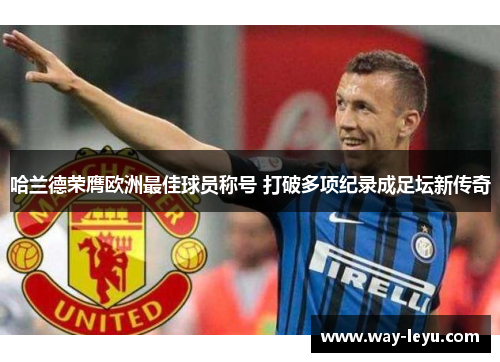 哈兰德荣膺欧洲最佳球员称号 打破多项纪录成足坛新传奇 哈兰德荣膺欧洲最佳球员称号 打破多项纪录成足坛新传奇