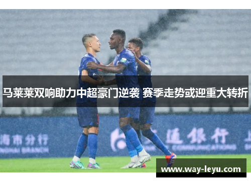 马莱莱双响助力中超豪门逆袭 赛季走势或迎重大转折 马莱莱双响助力中超豪门逆袭 赛季走势或迎重大转折