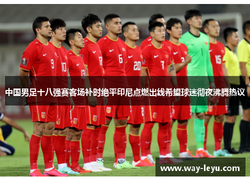 中国男足十八强赛客场补时绝平印尼点燃出线希望球迷彻夜沸腾热议 中国男足十八强赛客场补时绝平印尼点燃出线希望球迷彻夜沸腾热议