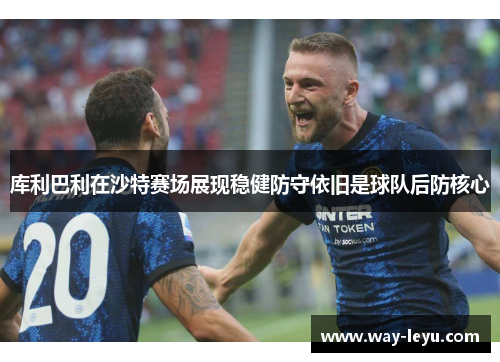 库利巴利在沙特赛场展现稳健防守依旧是球队后防核心